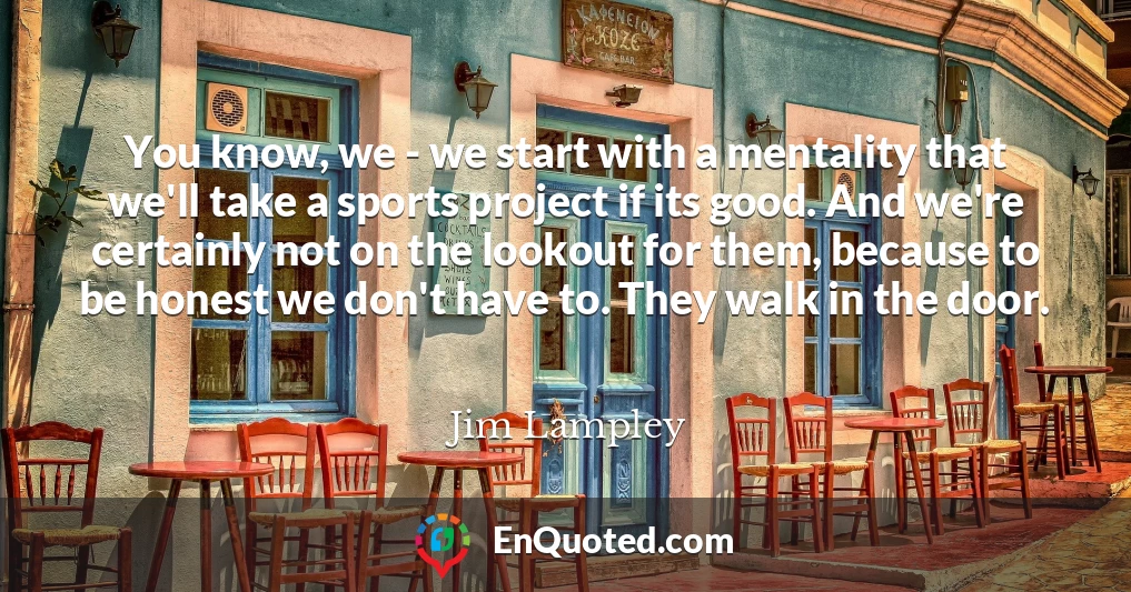 You know, we - we start with a mentality that we'll take a sports project if its good. And we're certainly not on the lookout for them, because to be honest we don't have to. They walk in the door.