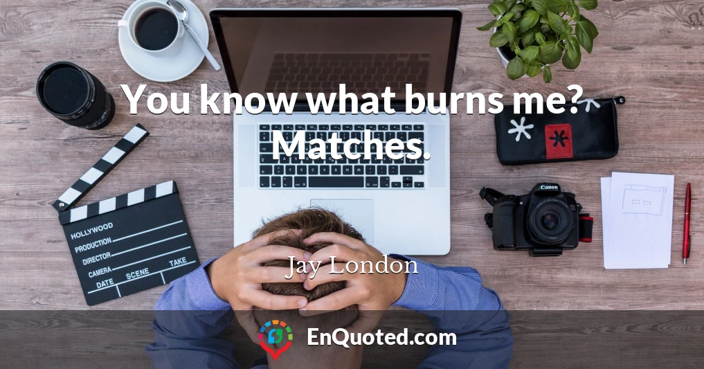 You know what burns me? Matches.