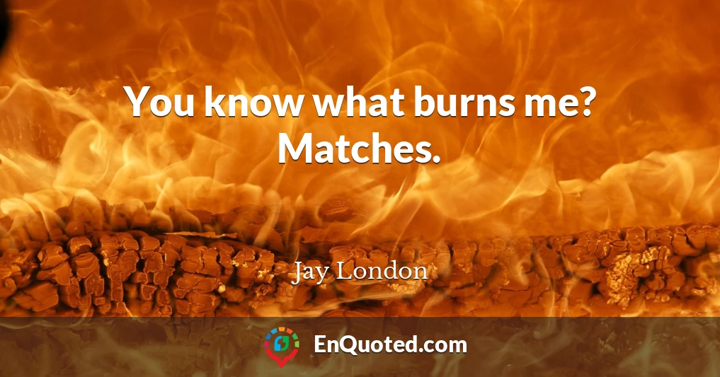 You know what burns me? Matches.