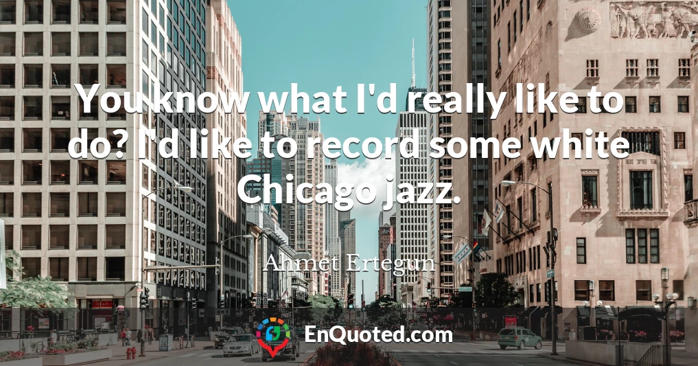You know what I'd really like to do? I'd like to record some white Chicago jazz.