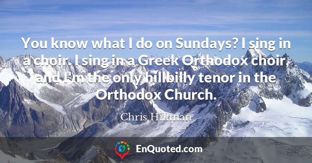 You know what I do on Sundays? I sing in a choir. I sing in a Greek Orthodox choir, and I'm the only hillbilly tenor in the Orthodox Church.