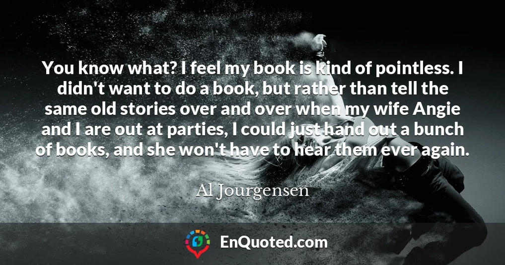 You know what? I feel my book is kind of pointless. I didn't want to do a book, but rather than tell the same old stories over and over when my wife Angie and I are out at parties, I could just hand out a bunch of books, and she won't have to hear them ever again.