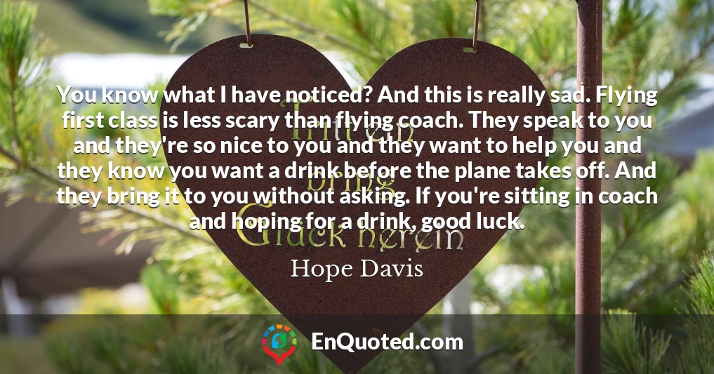 You know what I have noticed? And this is really sad. Flying first class is less scary than flying coach. They speak to you and they're so nice to you and they want to help you and they know you want a drink before the plane takes off. And they bring it to you without asking. If you're sitting in coach and hoping for a drink, good luck.