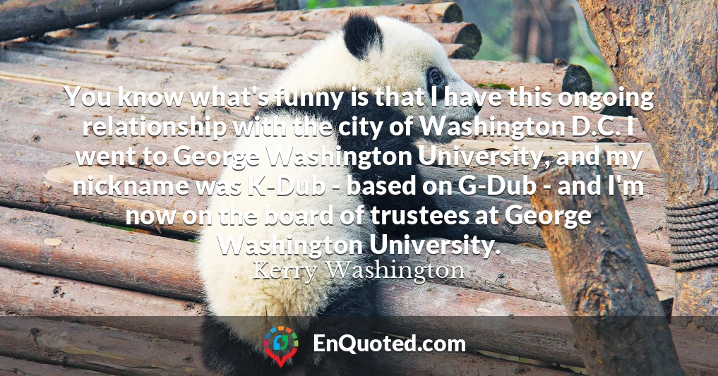 You know what's funny is that I have this ongoing relationship with the city of Washington D.C. I went to George Washington University, and my nickname was K-Dub - based on G-Dub - and I'm now on the board of trustees at George Washington University.