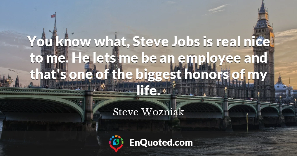 You know what, Steve Jobs is real nice to me. He lets me be an employee and that's one of the biggest honors of my life.