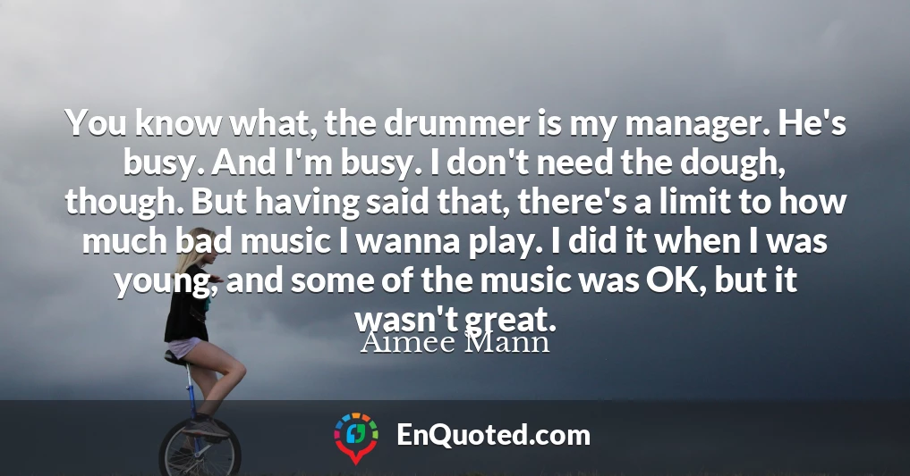 You know what, the drummer is my manager. He's busy. And I'm busy. I don't need the dough, though. But having said that, there's a limit to how much bad music I wanna play. I did it when I was young, and some of the music was OK, but it wasn't great.