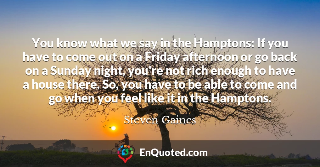 You know what we say in the Hamptons: If you have to come out on a Friday afternoon or go back on a Sunday night, you're not rich enough to have a house there. So, you have to be able to come and go when you feel like it in the Hamptons.