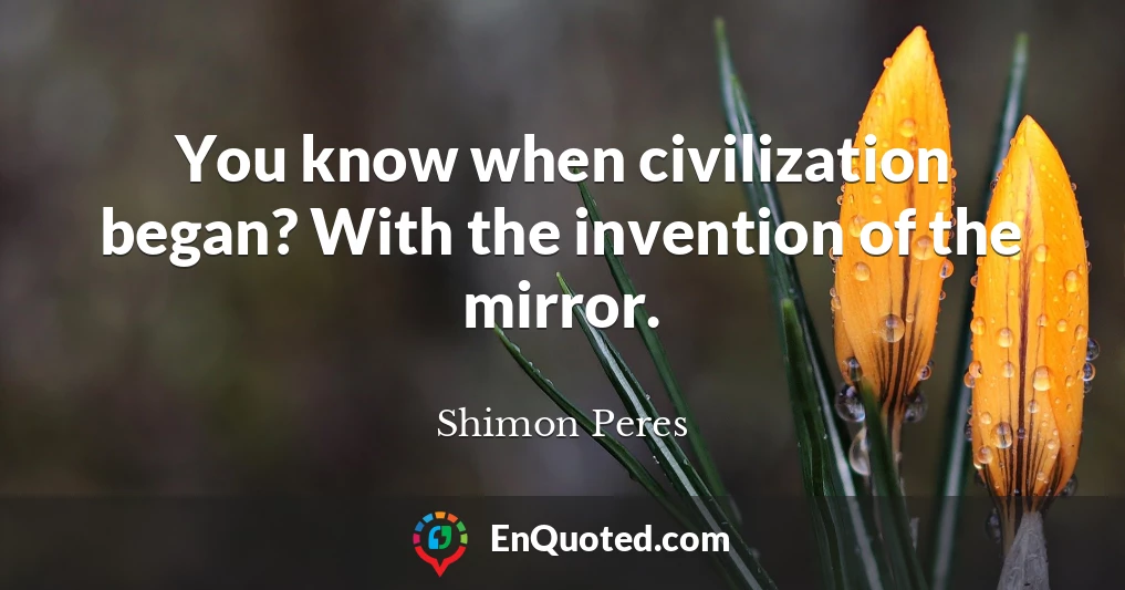 You know when civilization began? With the invention of the mirror.