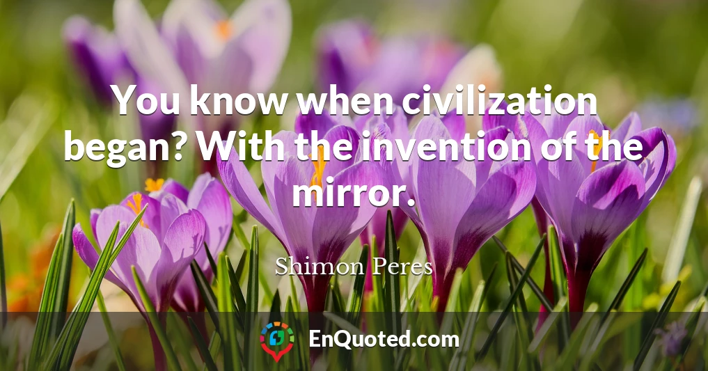 You know when civilization began? With the invention of the mirror.