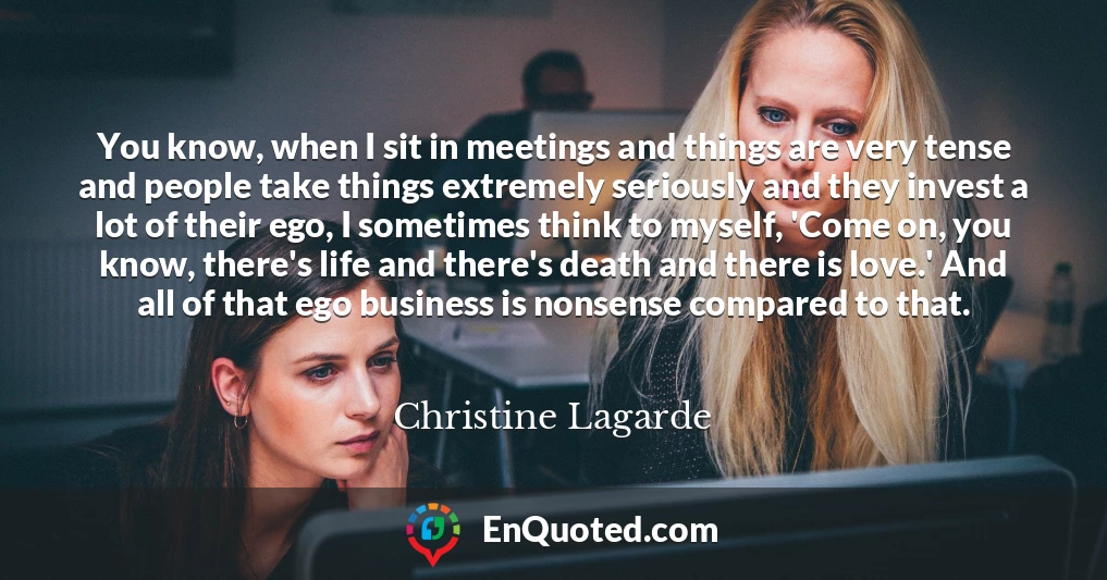 You know, when I sit in meetings and things are very tense and people take things extremely seriously and they invest a lot of their ego, I sometimes think to myself, 'Come on, you know, there's life and there's death and there is love.' And all of that ego business is nonsense compared to that.
