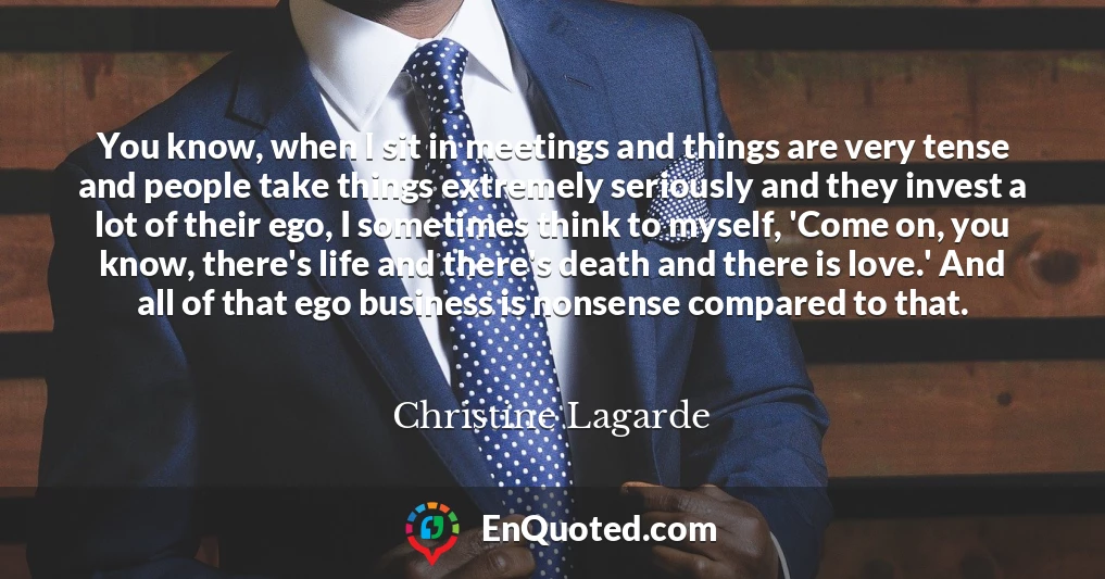 You know, when I sit in meetings and things are very tense and people take things extremely seriously and they invest a lot of their ego, I sometimes think to myself, 'Come on, you know, there's life and there's death and there is love.' And all of that ego business is nonsense compared to that.