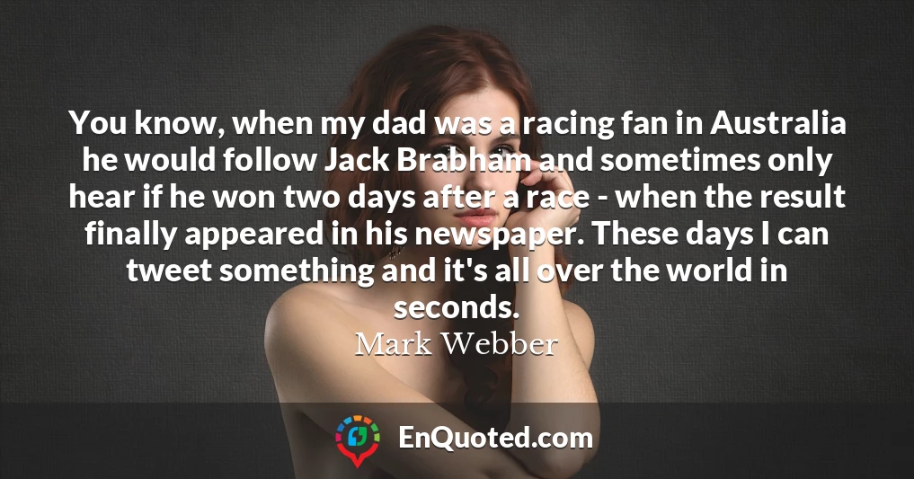 You know, when my dad was a racing fan in Australia he would follow Jack Brabham and sometimes only hear if he won two days after a race - when the result finally appeared in his newspaper. These days I can tweet something and it's all over the world in seconds.