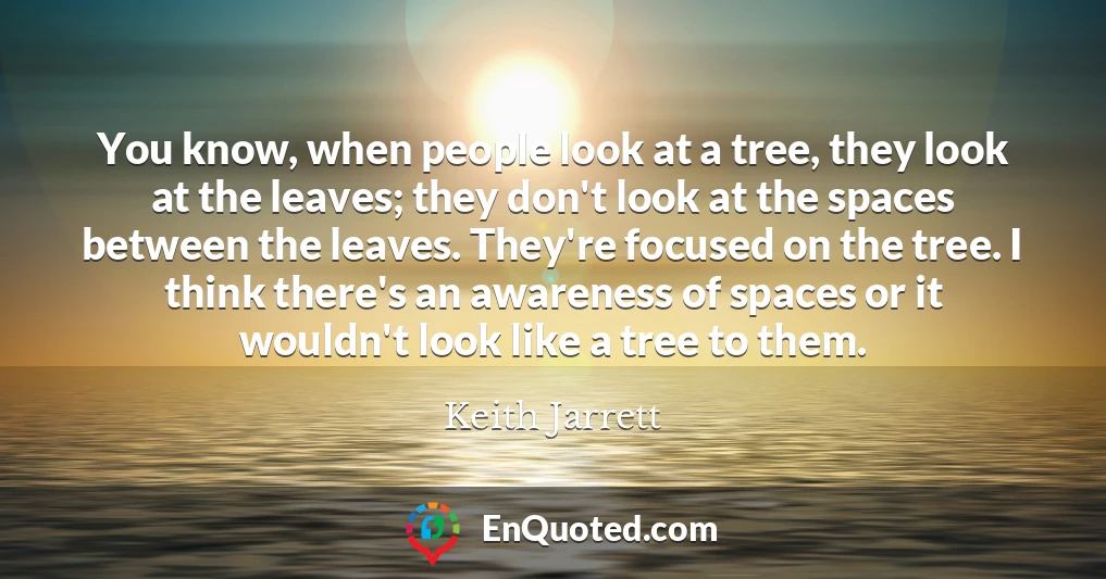You know, when people look at a tree, they look at the leaves; they don't look at the spaces between the leaves. They're focused on the tree. I think there's an awareness of spaces or it wouldn't look like a tree to them.