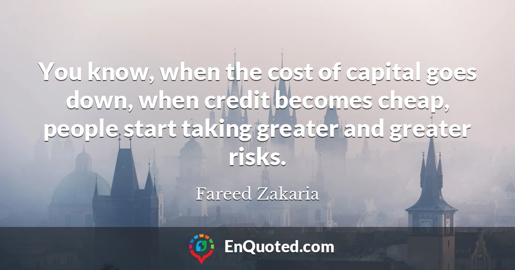 You know, when the cost of capital goes down, when credit becomes cheap, people start taking greater and greater risks.