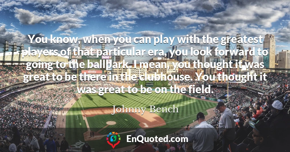You know, when you can play with the greatest players of that particular era, you look forward to going to the ballpark. I mean, you thought it was great to be there in the clubhouse. You thought it was great to be on the field.
