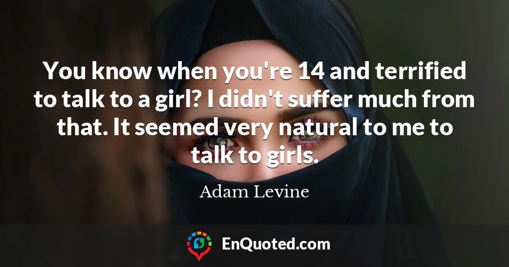 You know when you're 14 and terrified to talk to a girl? I didn't suffer much from that. It seemed very natural to me to talk to girls.