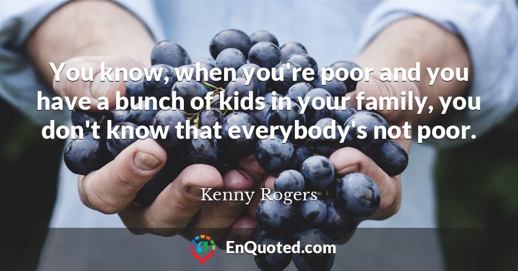 You know, when you're poor and you have a bunch of kids in your family, you don't know that everybody's not poor.