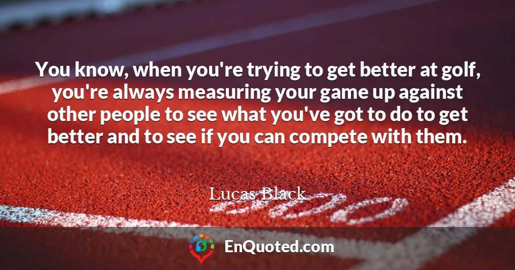 You know, when you're trying to get better at golf, you're always measuring your game up against other people to see what you've got to do to get better and to see if you can compete with them.
