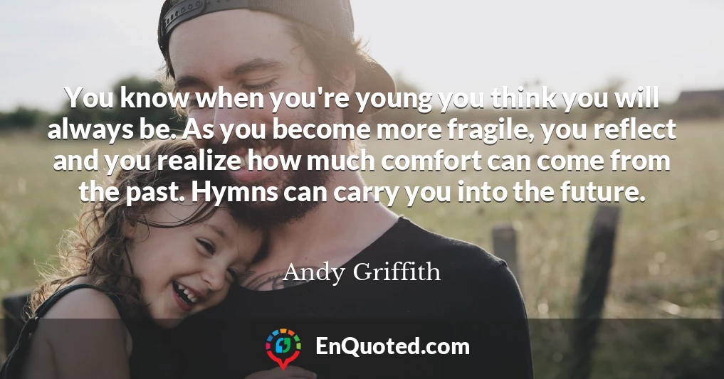 You know when you're young you think you will always be. As you become more fragile, you reflect and you realize how much comfort can come from the past. Hymns can carry you into the future.