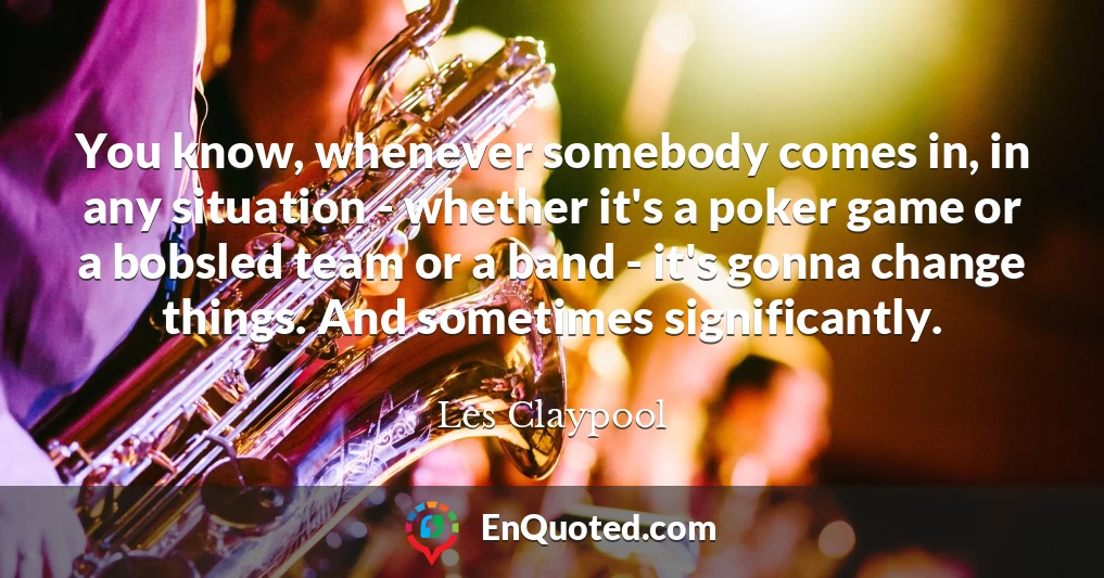 You know, whenever somebody comes in, in any situation - whether it's a poker game or a bobsled team or a band - it's gonna change things. And sometimes significantly.