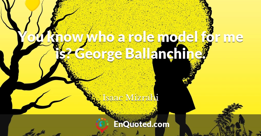 You know who a role model for me is? George Ballanchine.