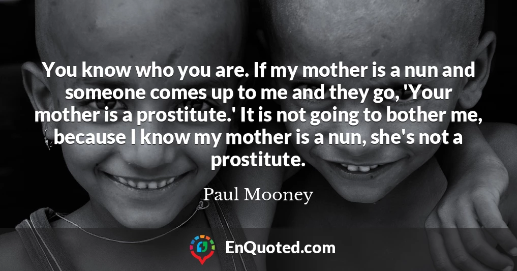 You know who you are. If my mother is a nun and someone comes up to me and they go, 'Your mother is a prostitute.' It is not going to bother me, because I know my mother is a nun, she's not a prostitute.