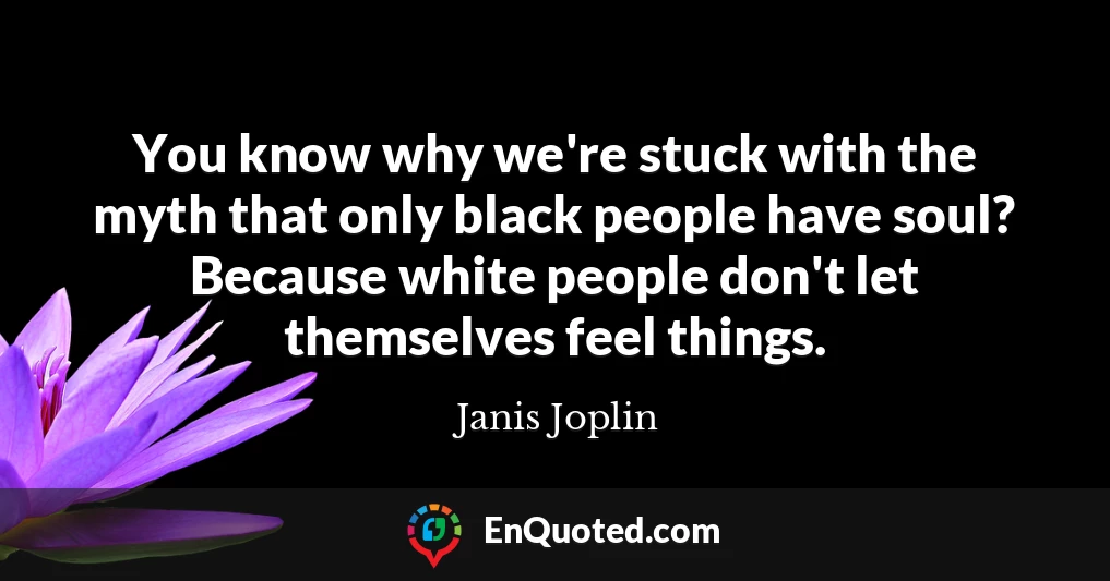 You know why we're stuck with the myth that only black people have soul? Because white people don't let themselves feel things.