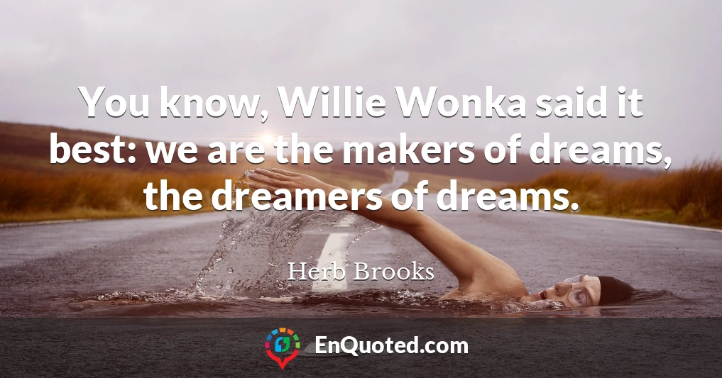 You know, Willie Wonka said it best: we are the makers of dreams, the dreamers of dreams.