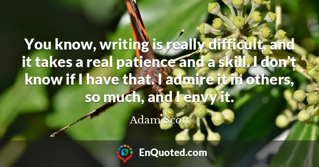 You know, writing is really difficult, and it takes a real patience and a skill. I don't know if I have that. I admire it in others, so much, and I envy it.