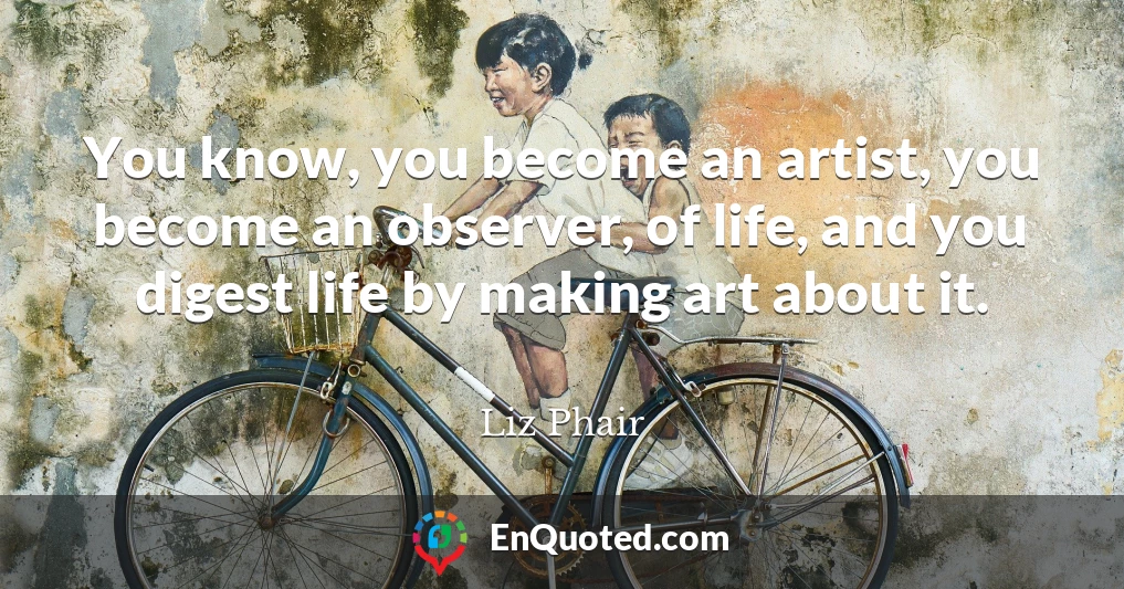 You know, you become an artist, you become an observer, of life, and you digest life by making art about it.