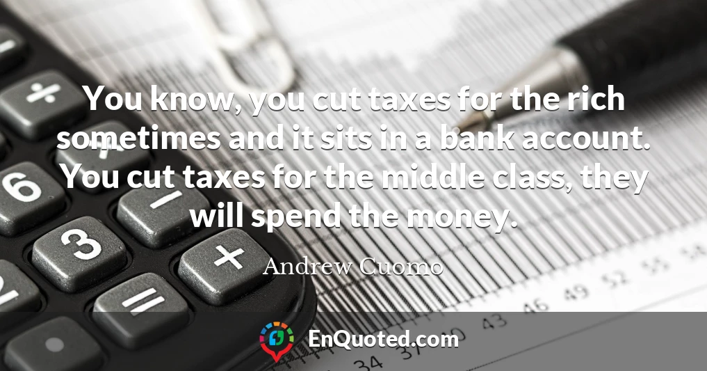 You know, you cut taxes for the rich sometimes and it sits in a bank account. You cut taxes for the middle class, they will spend the money.