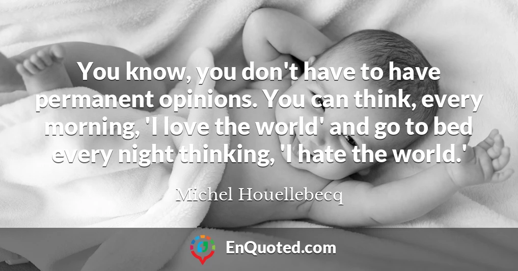 You know, you don't have to have permanent opinions. You can think, every morning, 'I love the world' and go to bed every night thinking, 'I hate the world.'