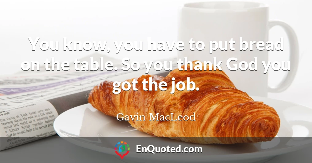 You know, you have to put bread on the table. So you thank God you got the job.