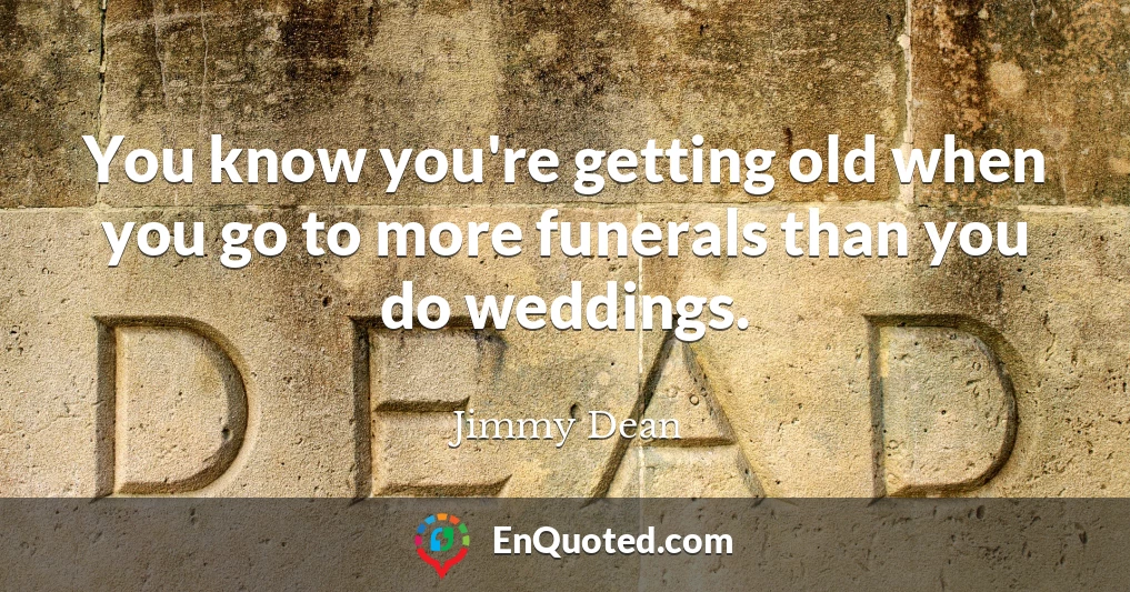 You know you're getting old when you go to more funerals than you do weddings.