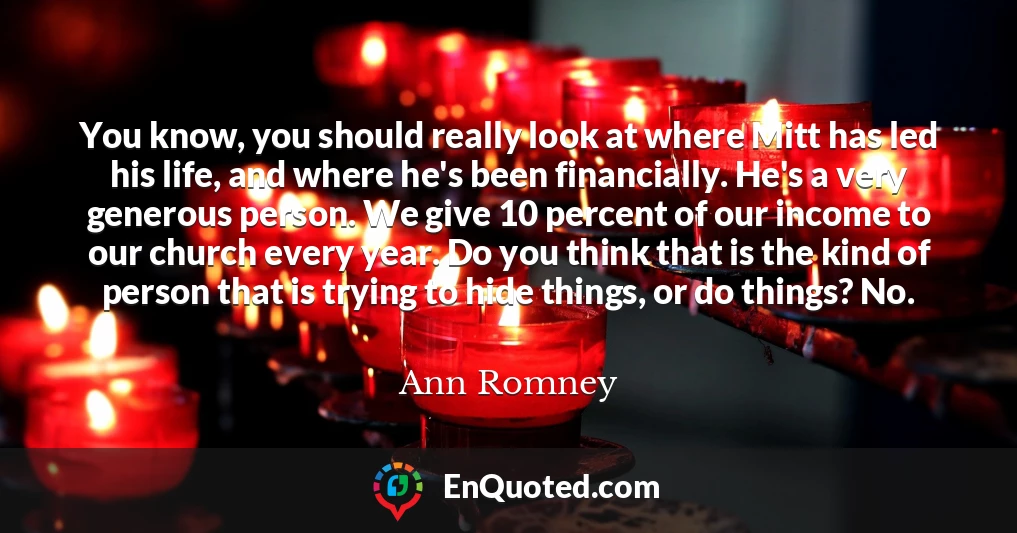 You know, you should really look at where Mitt has led his life, and where he's been financially. He's a very generous person. We give 10 percent of our income to our church every year. Do you think that is the kind of person that is trying to hide things, or do things? No.