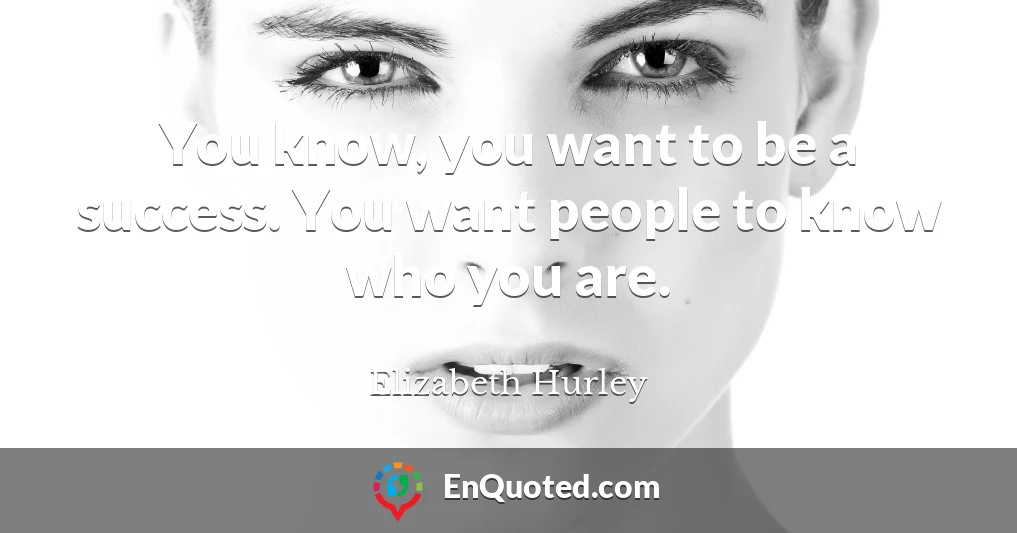 You know, you want to be a success. You want people to know who you are.