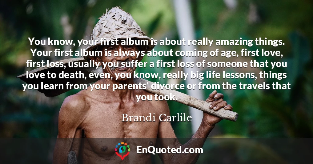 You know, your first album is about really amazing things. Your first album is always about coming of age, first love, first loss, usually you suffer a first loss of someone that you love to death, even, you know, really big life lessons, things you learn from your parents' divorce or from the travels that you took.
