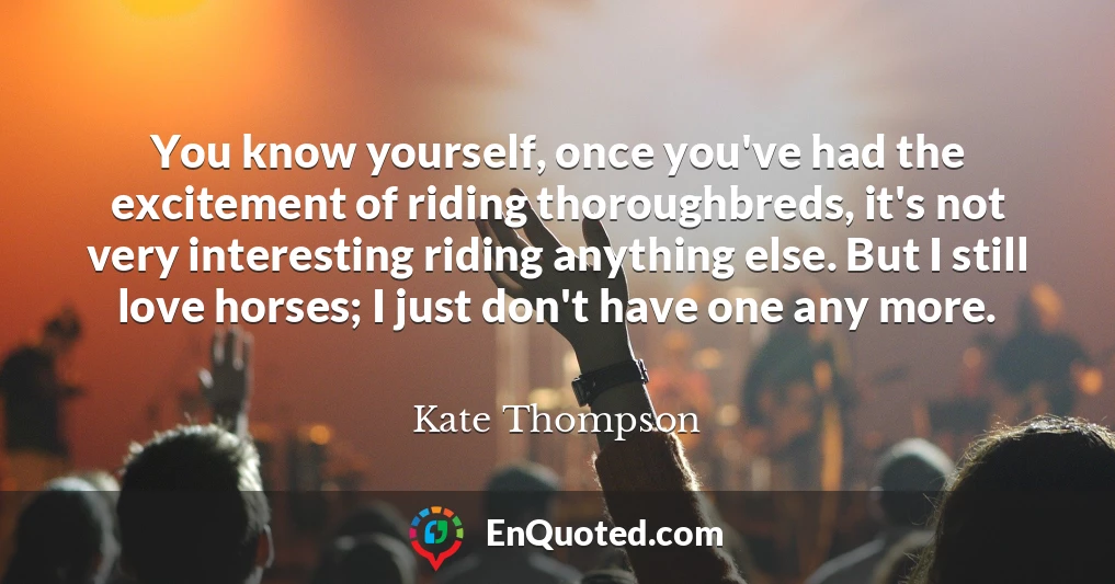 You know yourself, once you've had the excitement of riding thoroughbreds, it's not very interesting riding anything else. But I still love horses; I just don't have one any more.