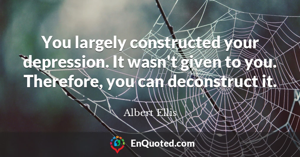 You largely constructed your depression. It wasn't given to you. Therefore, you can deconstruct it.