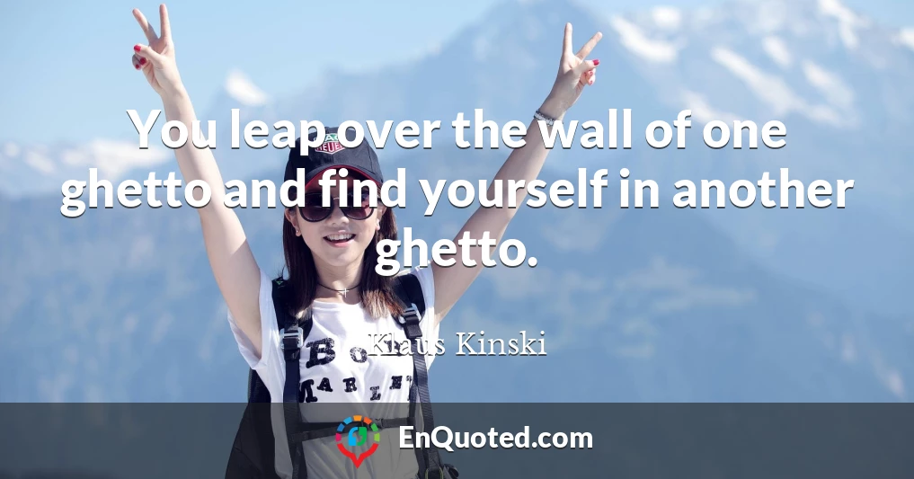 You leap over the wall of one ghetto and find yourself in another ghetto.
