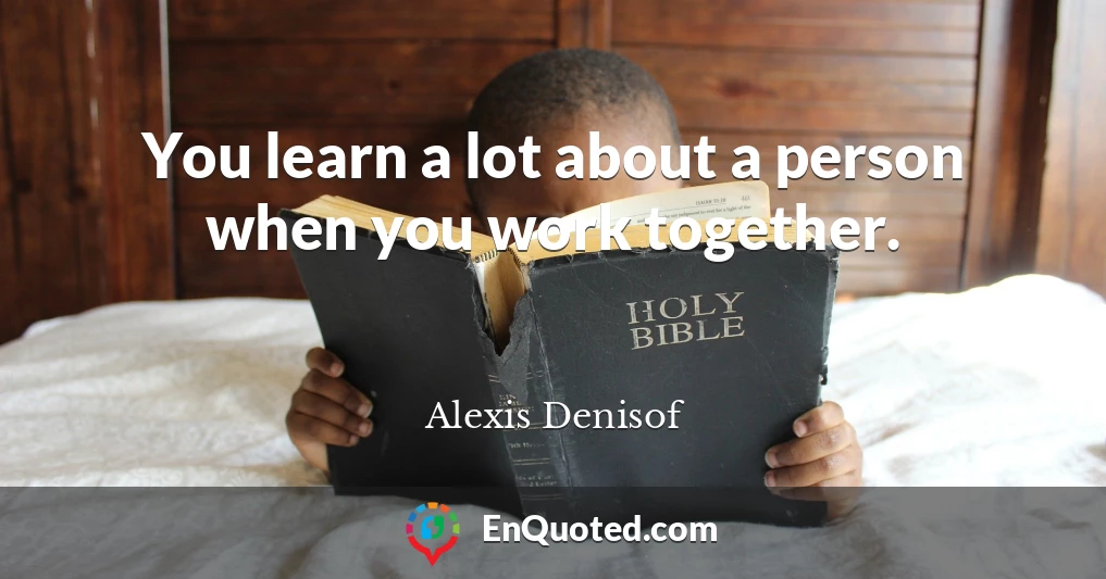 You learn a lot about a person when you work together.