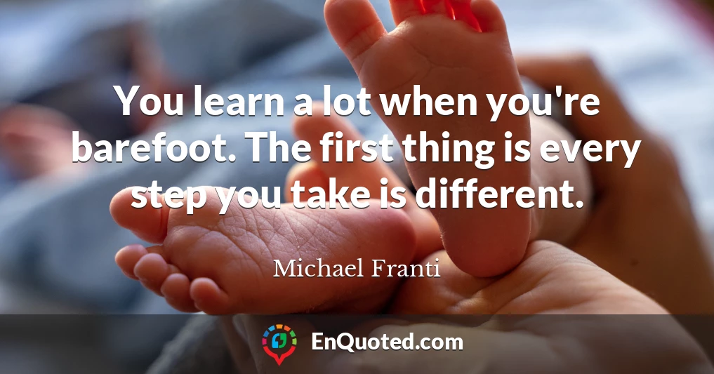 You learn a lot when you're barefoot. The first thing is every step you take is different.
