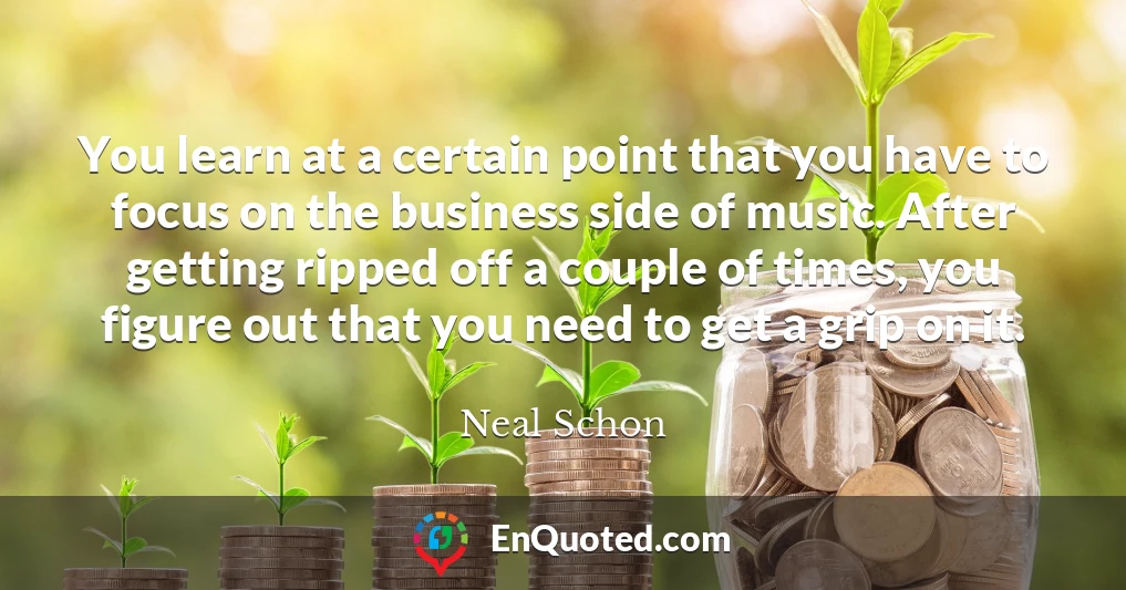 You learn at a certain point that you have to focus on the business side of music. After getting ripped off a couple of times, you figure out that you need to get a grip on it.