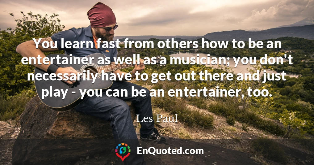You learn fast from others how to be an entertainer as well as a musician; you don't necessarily have to get out there and just play - you can be an entertainer, too.