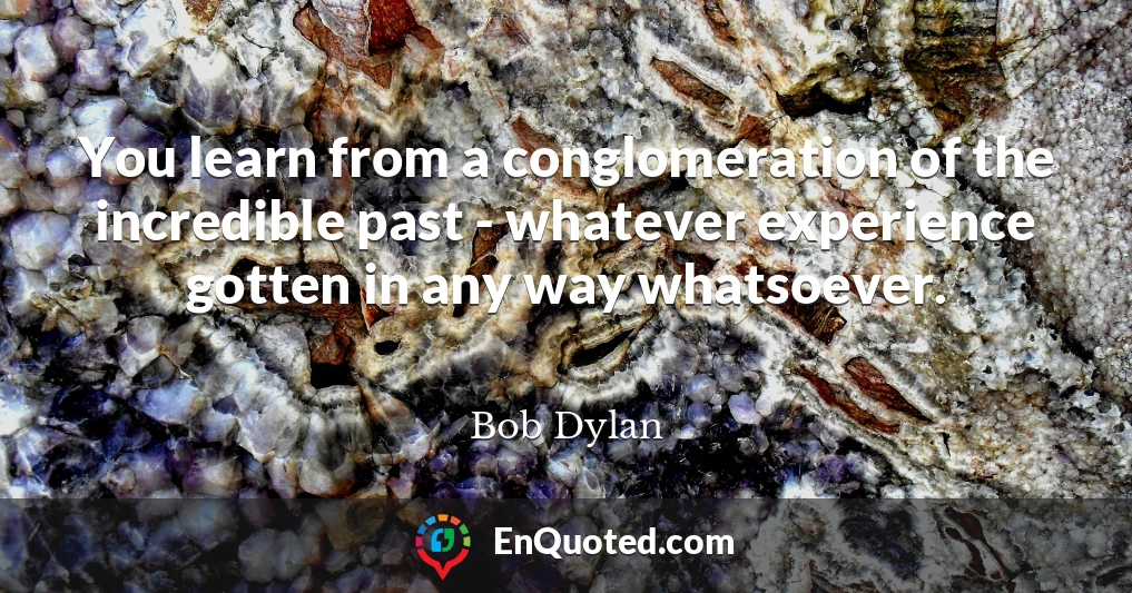 You learn from a conglomeration of the incredible past - whatever experience gotten in any way whatsoever.