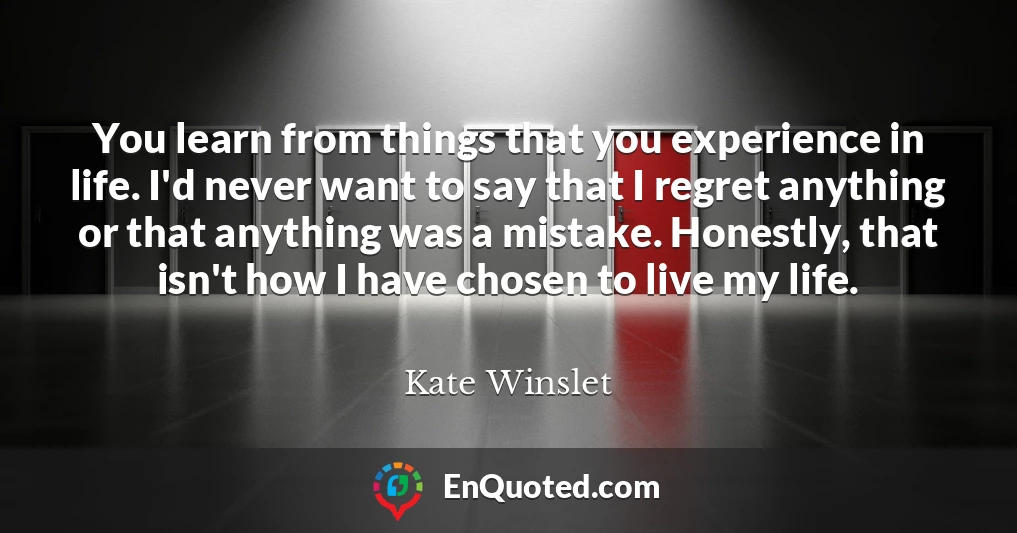 You learn from things that you experience in life. I'd never want to say that I regret anything or that anything was a mistake. Honestly, that isn't how I have chosen to live my life.