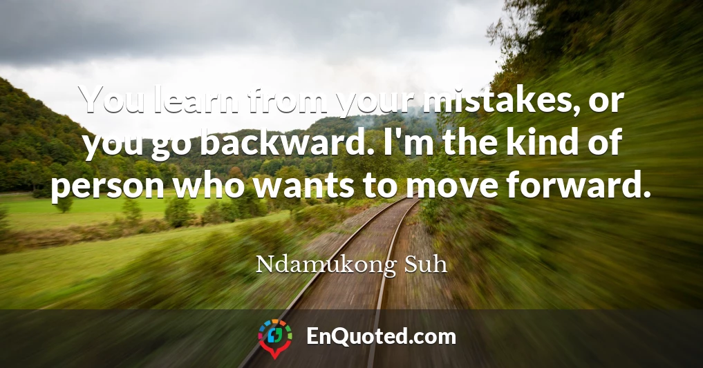 You learn from your mistakes, or you go backward. I'm the kind of person who wants to move forward.