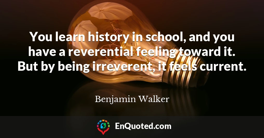 You learn history in school, and you have a reverential feeling toward it. But by being irreverent, it feels current.