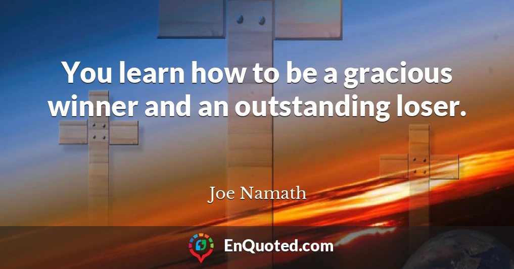 You learn how to be a gracious winner and an outstanding loser.