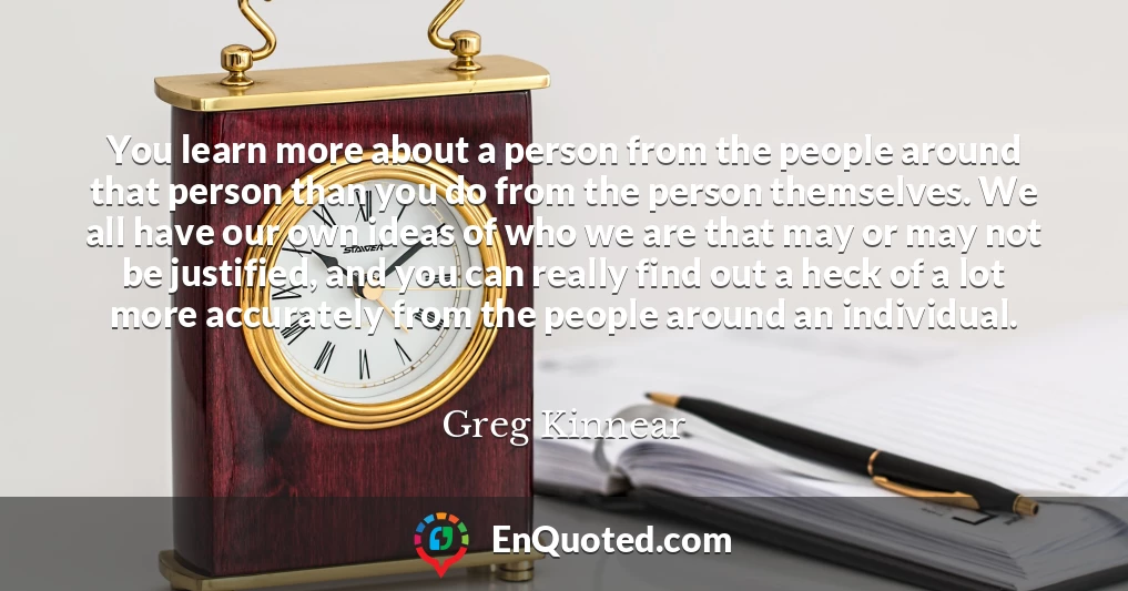 You learn more about a person from the people around that person than you do from the person themselves. We all have our own ideas of who we are that may or may not be justified, and you can really find out a heck of a lot more accurately from the people around an individual.